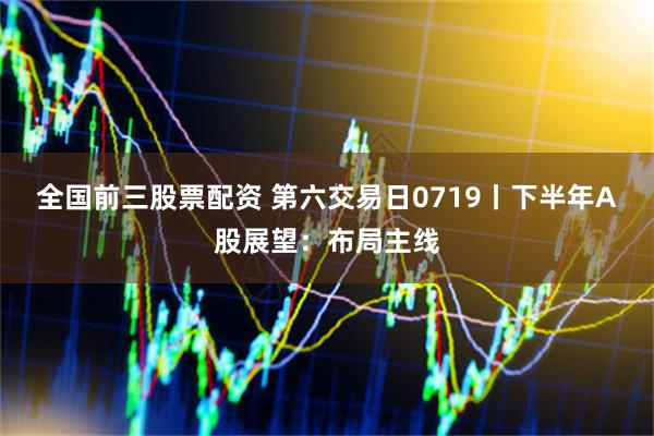 全国前三股票配资 第六交易日0719丨下半年A股展望：布局主线