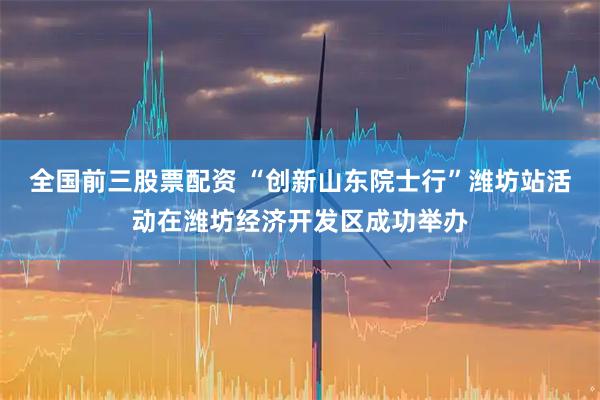 全国前三股票配资 “创新山东院士行”潍坊站活动在潍坊经济开发区成功举办