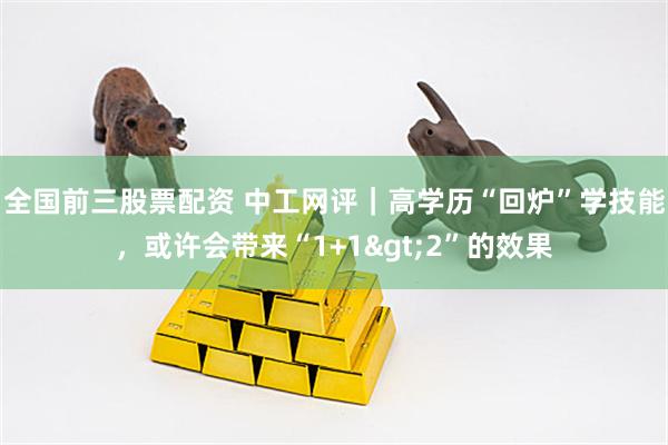 全国前三股票配资 中工网评｜高学历“回炉”学技能，或许会带来“1+1&gt;2”的效果