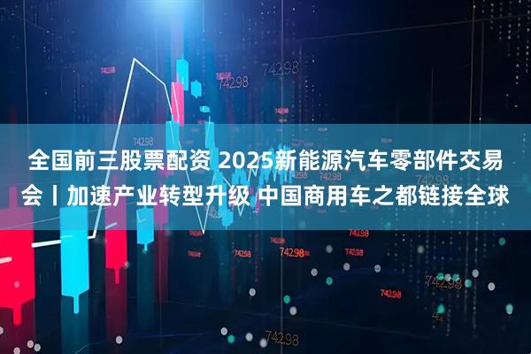全国前三股票配资 2025新能源汽车零部件交易会丨加速产业转型升级 中国商用车之都链接全球