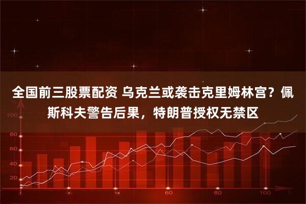 全国前三股票配资 乌克兰或袭击克里姆林宫？佩斯科夫警告后果，特朗普授权无禁区
