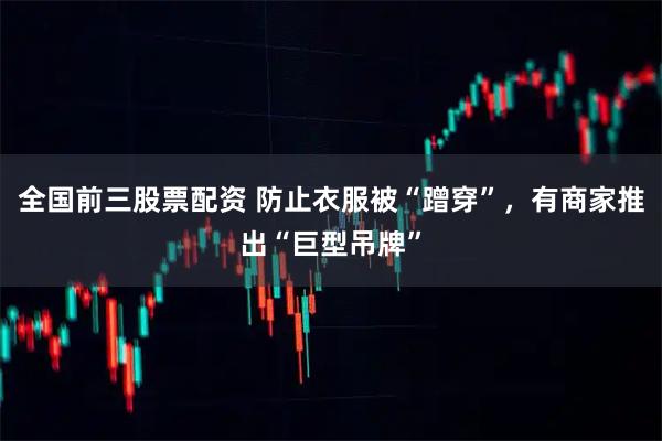 全国前三股票配资 防止衣服被“蹭穿”，有商家推出“巨型吊牌”
