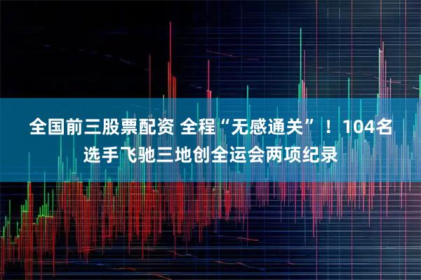 全国前三股票配资 全程“无感通关” ！104名选手飞驰三地创全运会两项纪录