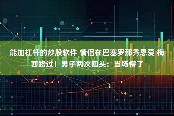 能加杠杆的炒股软件 情侣在巴塞罗那秀恩爱 梅西路过！男子两次回头：当场懵了
