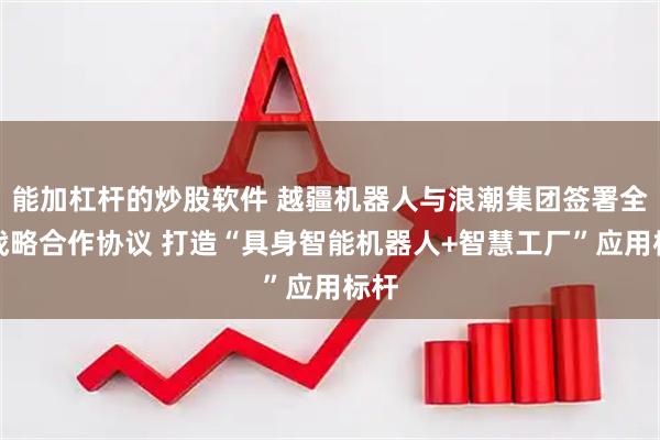 能加杠杆的炒股软件 越疆机器人与浪潮集团签署全球战略合作协议 打造“具身智能机器人+智慧工厂”应用标杆
