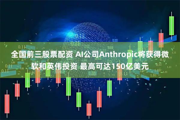 全国前三股票配资 AI公司Anthropic将获得微软和英伟投资 最高可达150亿美元