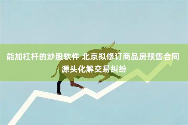 能加杠杆的炒股软件 北京拟修订商品房预售合同 源头化解交易纠纷