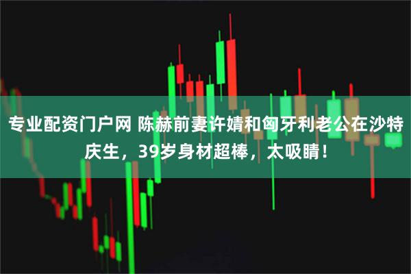 专业配资门户网 陈赫前妻许婧和匈牙利老公在沙特庆生，39岁身材超棒，太吸睛！