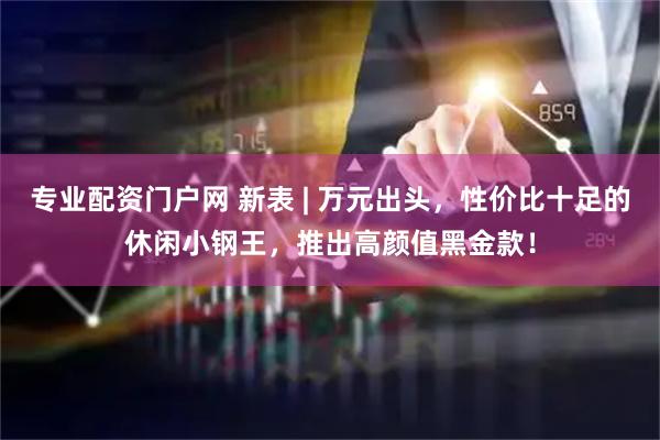 专业配资门户网 新表 | 万元出头，性价比十足的休闲小钢王，推出高颜值黑金款！