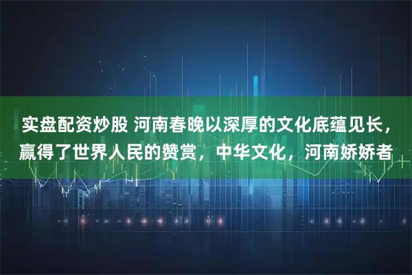 实盘配资炒股 河南春晚以深厚的文化底蕴见长，赢得了世界人民的赞赏，中华文化，河南娇娇者