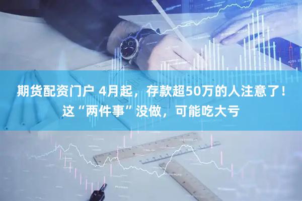 期货配资门户 4月起，存款超50万的人注意了！这“两件事”没做，可能吃大亏