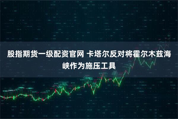 股指期货一级配资官网 卡塔尔反对将霍尔木兹海峡作为施压工具