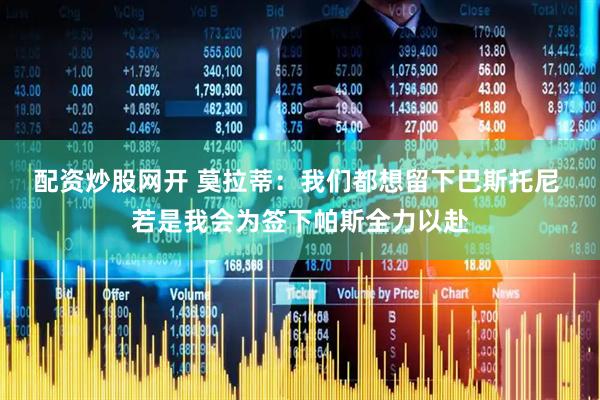 配资炒股网开 莫拉蒂：我们都想留下巴斯托尼 若是我会为签下帕斯全力以赴
