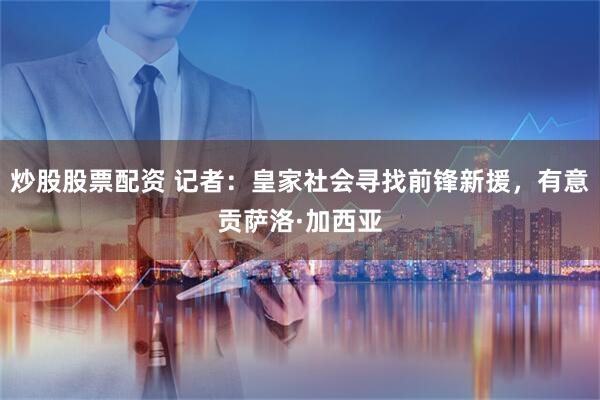 炒股股票配资 记者：皇家社会寻找前锋新援，有意贡萨洛·加西亚