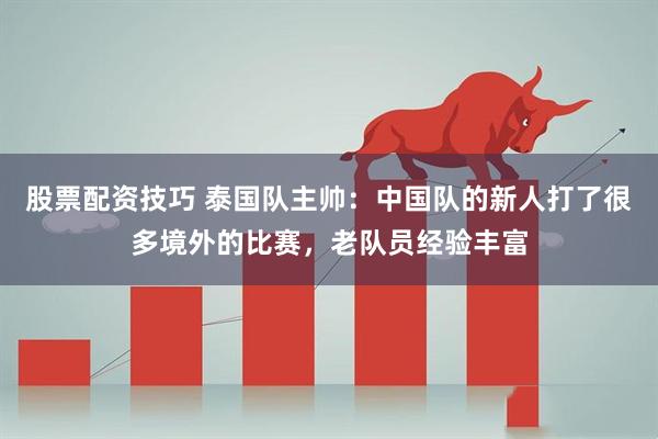 股票配资技巧 泰国队主帅：中国队的新人打了很多境外的比赛，老队员经验丰富